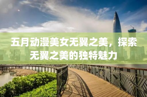 五月动漫美女无翼之美，探索无翼之美的独特魅力