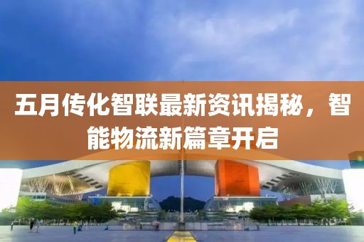 五月传化智联最新资讯揭秘，智能物流新篇章开启