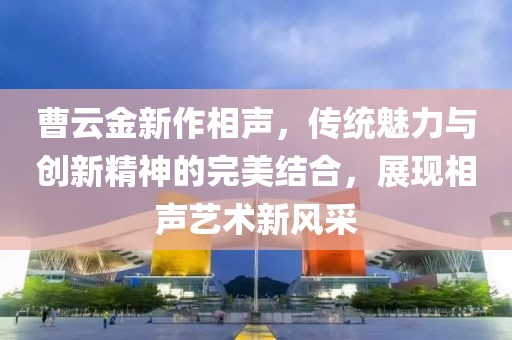 曹云金新作相声，传统魅力与创新精神的完美结合，展现相声艺术新风采