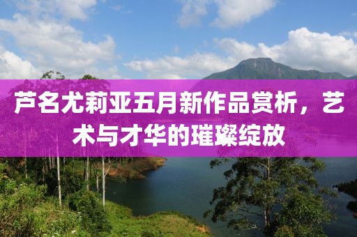 芦名尤莉亚五月新作品赏析，艺术与才华的璀璨绽放