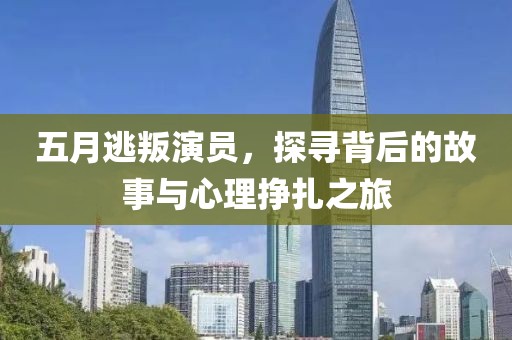 五月逃叛演员，探寻背后的故事与心理挣扎之旅