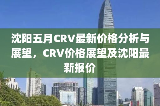 沈阳五月CRV最新价格分析与展望，CRV价格展望及沈阳最新报价