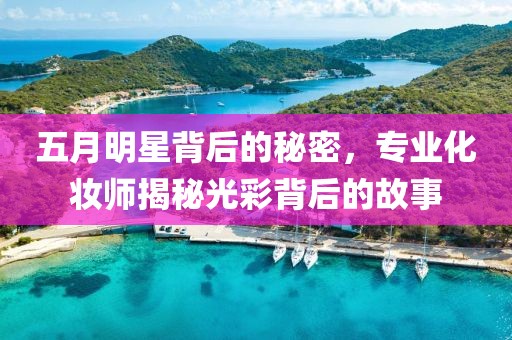 五月明星背后的秘密，专业化妆师揭秘光彩背后的故事