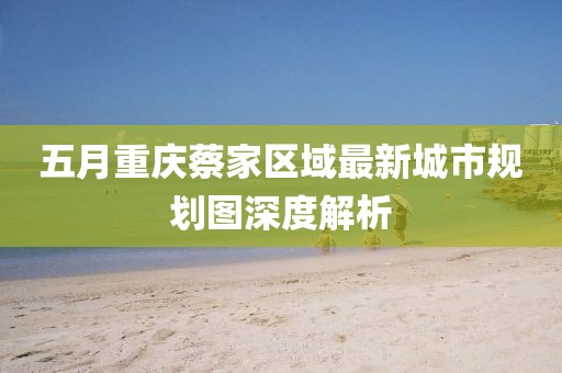 五月重庆蔡家区域最新城市规划图深度解析