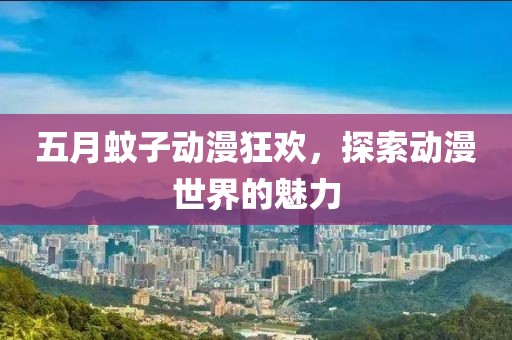 五月蚊子动漫狂欢，探索动漫世界的魅力