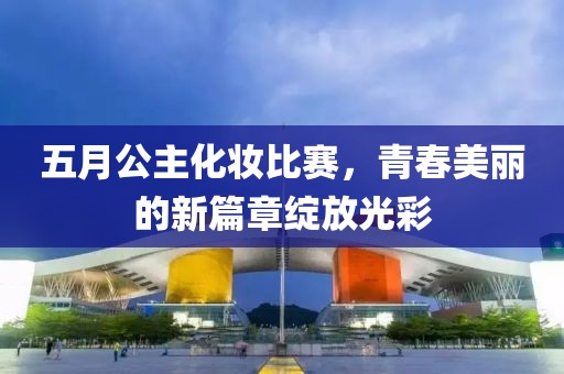 五月公主化妆比赛，青春美丽的新篇章绽放光彩