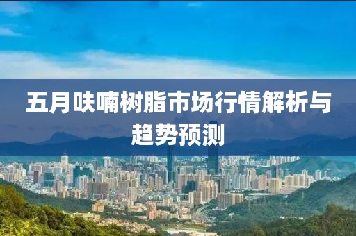 五月呋喃树脂市场行情解析与趋势预测