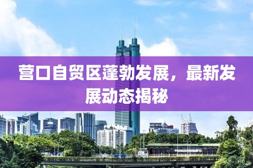 营口自贸区蓬勃发展，最新发展动态揭秘