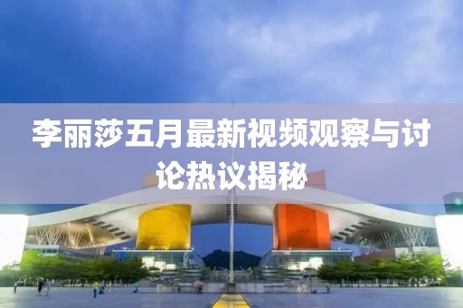 李丽莎五月最新视频观察与讨论热议揭秘