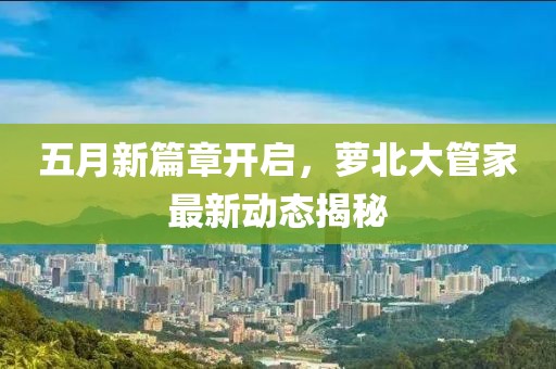五月新篇章开启，萝北大管家最新动态揭秘