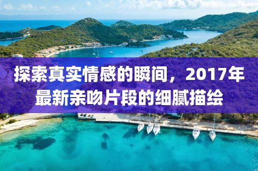 探索真实情感的瞬间，2017年最新亲吻片段的细腻描绘