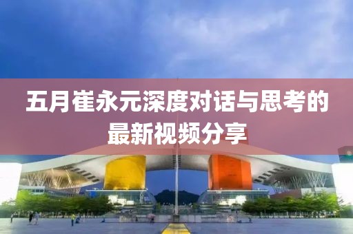 五月崔永元深度对话与思考的最新视频分享