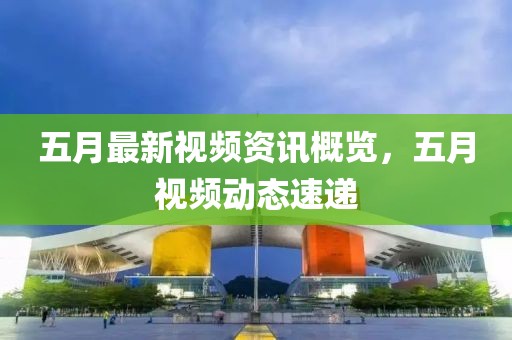五月最新视频资讯概览，五月视频动态速递