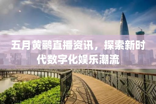 五月黄鹂直播资讯，探索新时代数字化娱乐潮流