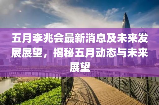 五月李兆会最新消息及未来发展展望，揭秘五月动态与未来展望