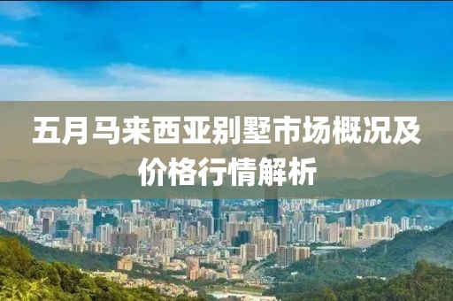 五月马来西亚别墅市场概况及价格行情解析