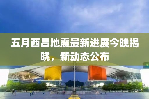 五月西昌地震最新进展今晚揭晓，新动态公布