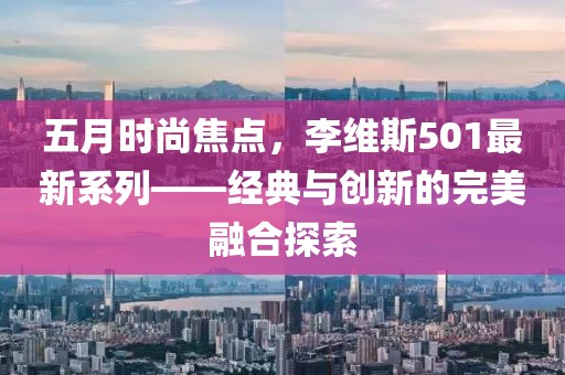五月时尚焦点，李维斯501最新系列——经典与创新的完美融合探索