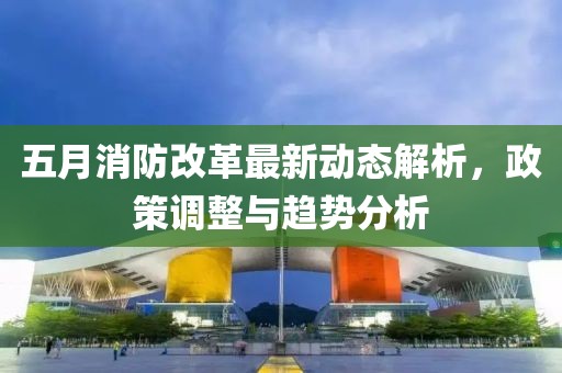 五月消防改革最新动态解析，政策调整与趋势分析