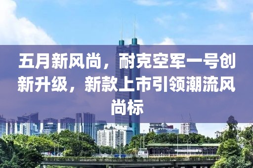 五月新风尚，耐克空军一号创新升级，新款上市引领潮流风尚标