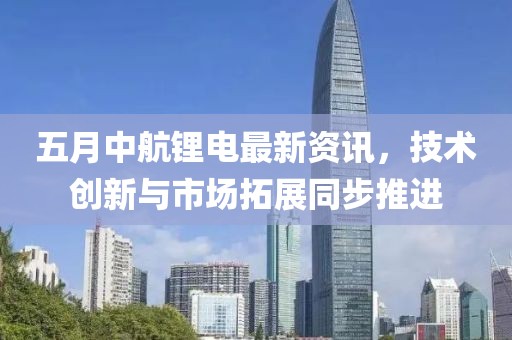 五月中航锂电最新资讯，技术创新与市场拓展同步推进