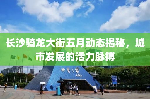 长沙骑龙大街五月动态揭秘，城市发展的活力脉搏