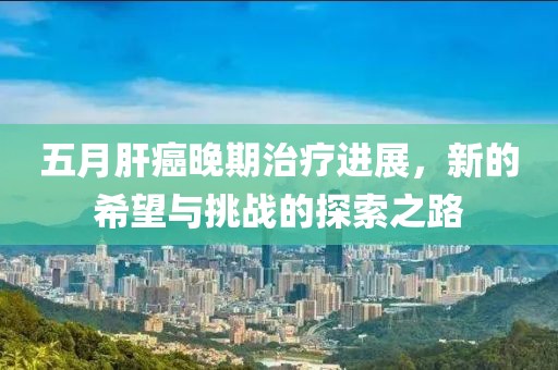 五月肝癌晚期治疗进展，新的希望与挑战的探索之路