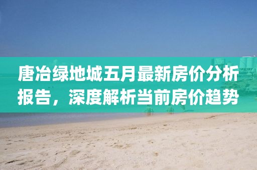 唐冶绿地城五月最新房价分析报告，深度解析当前房价趋势