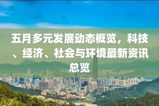 五月多元发展动态概览，科技、经济、社会与环境最新资讯总览
