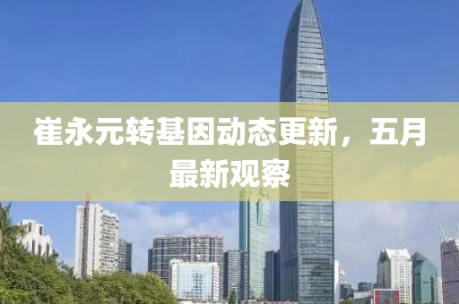 崔永元转基因动态更新，五月最新观察