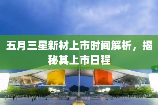 五月三星新材上市时间解析，揭秘其上市日程
