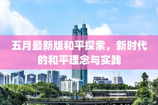 五月最新版和平探索，新时代的和平理念与实践