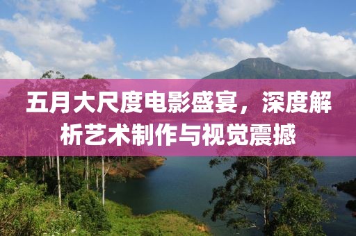五月大尺度电影盛宴，深度解析艺术制作与视觉震撼