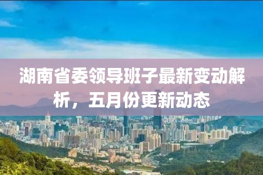 湖南省委领导班子最新变动解析，五月份更新动态