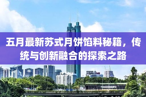 五月最新苏式月饼馅料秘籍，传统与创新融合的探索之路