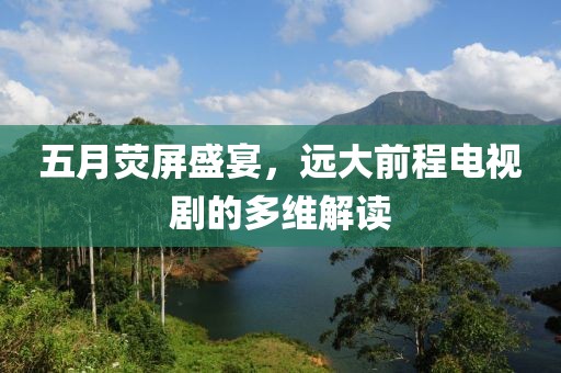 五月荧屏盛宴，远大前程电视剧的多维解读