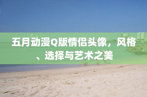 五月动漫Q版情侣头像，风格、选择与艺术之美