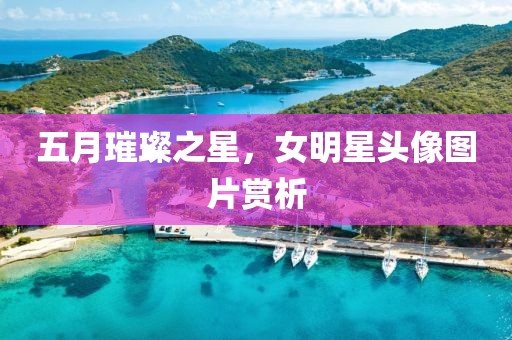 五月璀璨之星，女明星头像图片赏析
