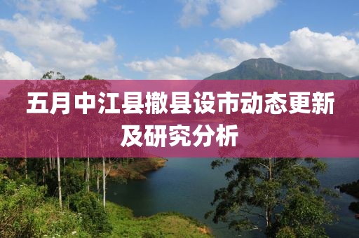 五月中江县撤县设市动态更新及研究分析