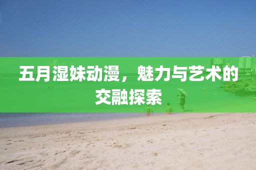 五月湿妹动漫，魅力与艺术的交融探索