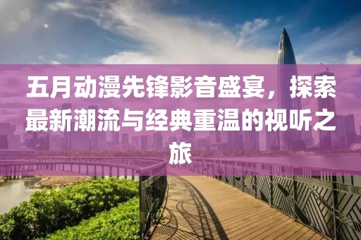 五月动漫先锋影音盛宴，探索最新潮流与经典重温的视听之旅