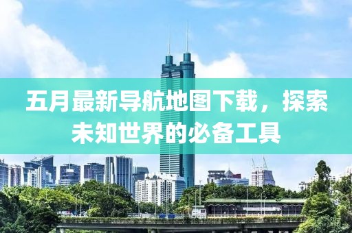 五月最新导航地图下载，探索未知世界的必备工具