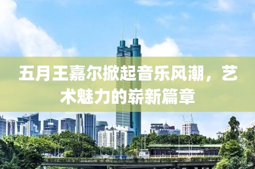 五月王嘉尔掀起音乐风潮，艺术魅力的崭新篇章