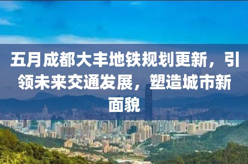 五月成都大丰地铁规划更新，引领未来交通发展，塑造城市新面貌