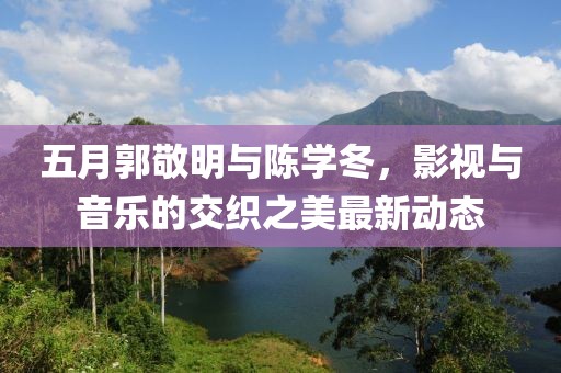 五月郭敬明与陈学冬，影视与音乐的交织之美最新动态