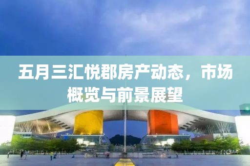五月三汇悦郡房产动态，市场概览与前景展望
