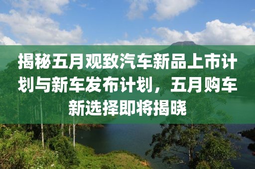 揭秘五月观致汽车新品上市计划与新车发布计划，五月购车新选择即将揭晓