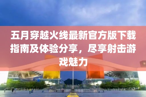 五月穿越火线最新官方版下载指南及体验分享，尽享射击游戏魅力