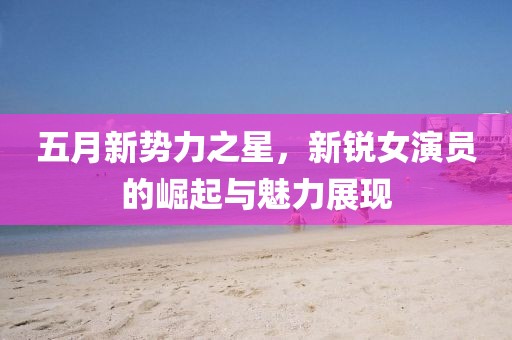 五月新势力之星，新锐女演员的崛起与魅力展现