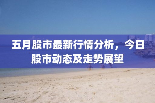 五月股市最新行情分析，今日股市动态及走势展望